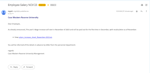Screenshot of the phishing email. Subject: Employee Salary NOV’23. The word “External” is highlighted in yellow, indicating that Google has added a tag to the email to mark it as sent from outside the case.edu domain. The message header information reads “mgmt <mgmt@my.webshar.es> to me.
Case Western Reserve University
Dear Employee,
As already announced, The year’s Wage increase will start in November of 2023 and will be paid out for the first time in December, with recalculation as of November.
View [link:salary_increase_sheet_November-2023.xls]
You will be informed of the details in advance by letter from the personnel department.
Regards
Case Western Reserve University Management